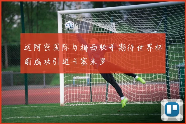 迈阿密国际与梅西联手期待世界杯前成功引进卡塞米罗