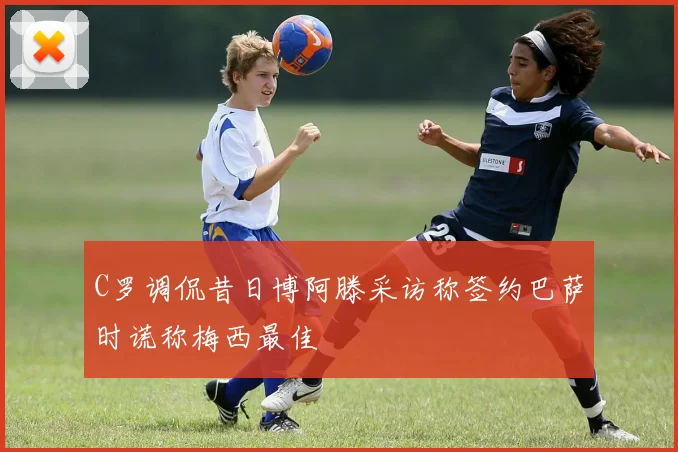 C罗调侃昔日博阿滕采访称签约巴萨时谎称梅西最佳