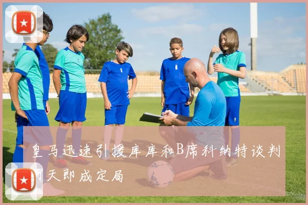 皇马迅速引援库库和B席科纳特谈判两天即成定局