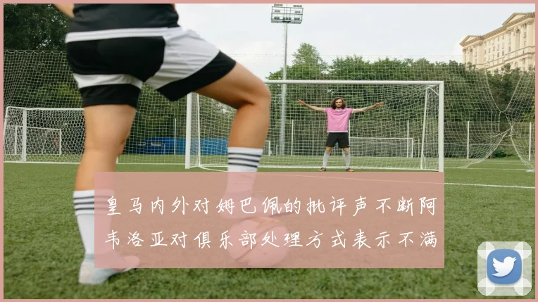 皇马内外对姆巴佩的批评声不断阿韦洛亚对俱乐部处理方式表示不满