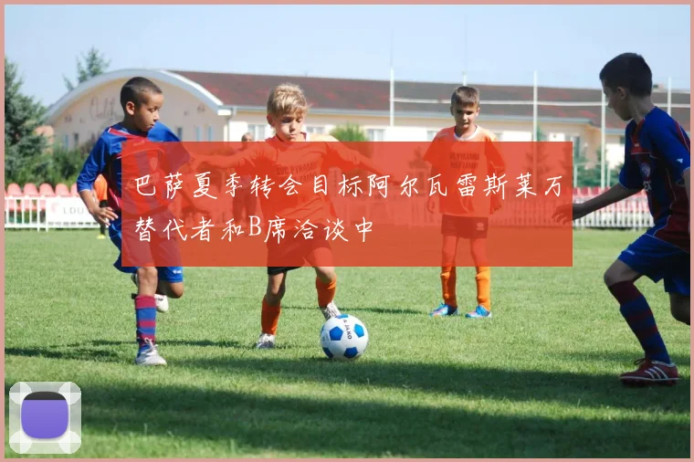 巴萨夏季转会目标阿尔瓦雷斯莱万替代者和B席洽谈中