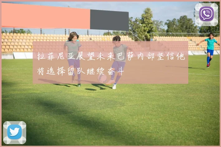 拉菲尼亚展望未来巴萨内部坚信他将选择留队继续奋斗