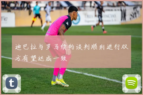 迪巴拉与罗马续约谈判顺利进行双方有望达成一致