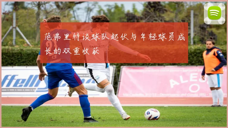 范弗里特谈球队起伏与年轻球员成长的双重收获