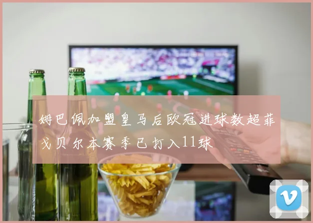 姆巴佩加盟皇马后欧冠进球数超菲戈贝尔本赛季已打入11球