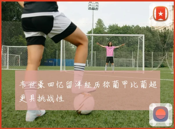 韦世豪回忆留洋经历称葡甲比葡超更具挑战性