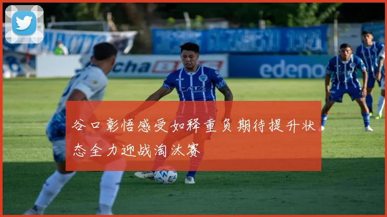 谷口彰悟感受如释重负期待提升状态全力迎战淘汰赛