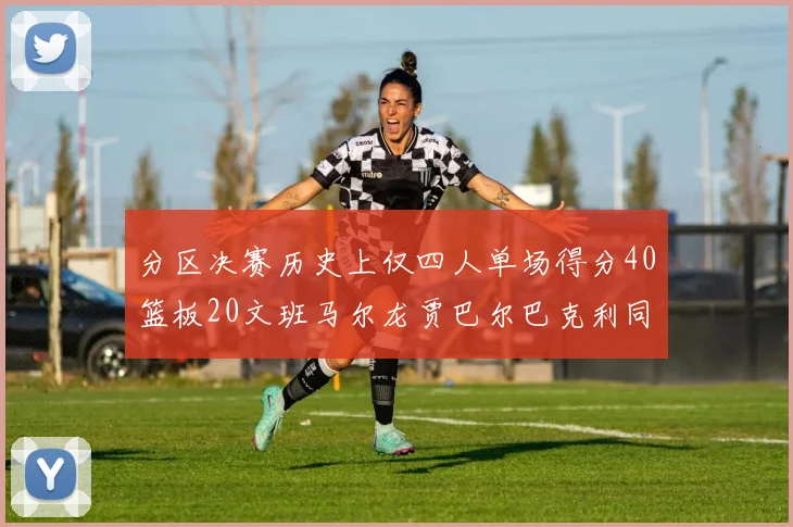 分区决赛历史上仅四人单场得分40篮板20文班马尔龙贾巴尔巴克利同台竞技