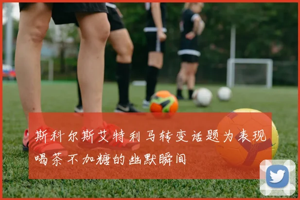 斯科尔斯艾特利马转变话题为表现喝茶不加糖的幽默瞬间