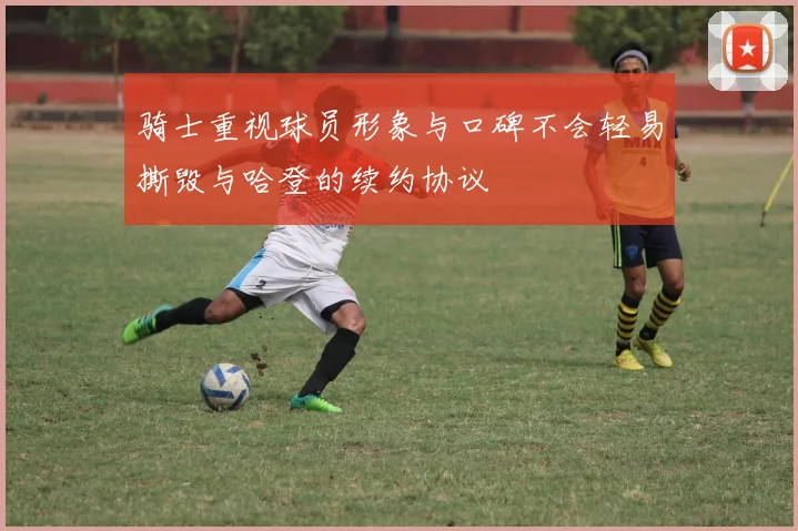 骑士重视球员形象与口碑不会轻易撕毁与哈登的续约协议