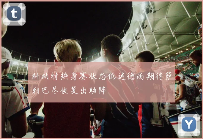 科纳特热身赛状态低迷德尚期待萨利巴尽快复出助阵