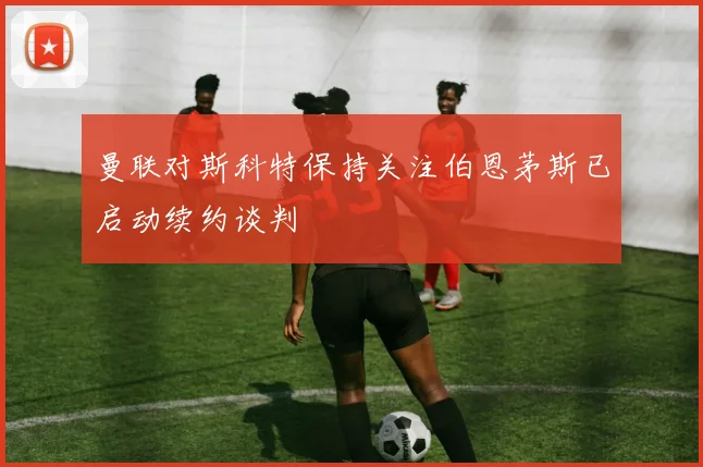 曼联对斯科特保持关注伯恩茅斯已启动续约谈判