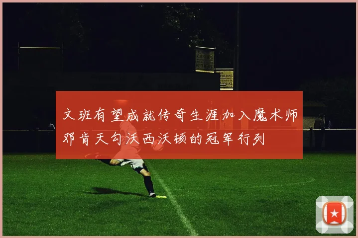 文班有望成就传奇生涯加入魔术师邓肯天勾沃西沃顿的冠军行列