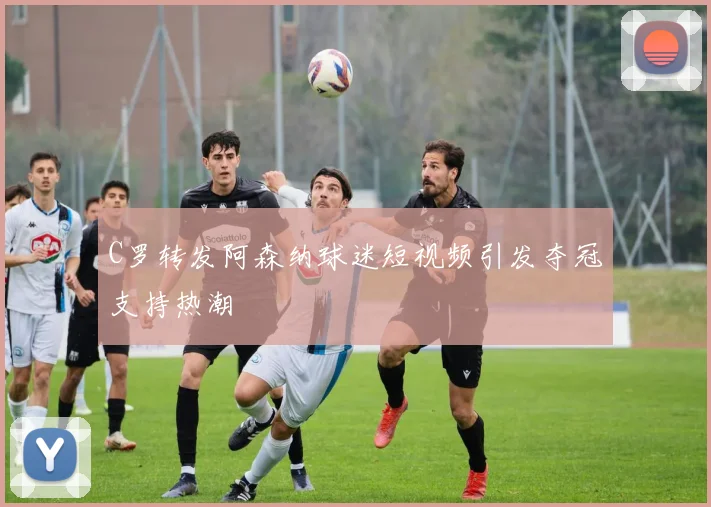 C罗转发阿森纳球迷短视频引发夺冠支持热潮