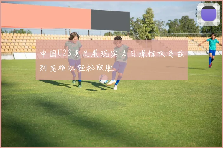 中国U23男足展现实力日媒惊叹乌兹别克难以轻松取胜