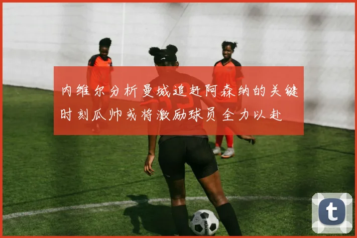 内维尔分析曼城追赶阿森纳的关键时刻瓜帅或将激励球员全力以赴