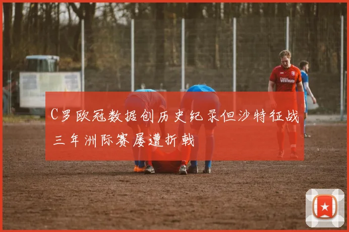 C罗欧冠数据创历史纪录但沙特征战三年洲际赛屡遭折戟