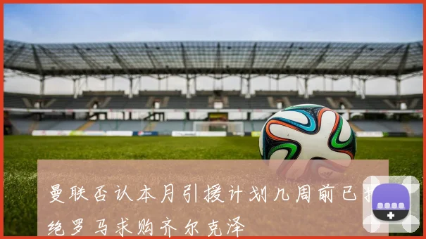 曼联否认本月引援计划几周前已拒绝罗马求购齐尔克泽