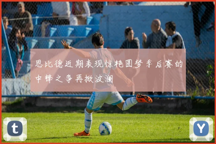 恩比德近期表现惊艳圆梦季后赛的中锋之争再掀波澜