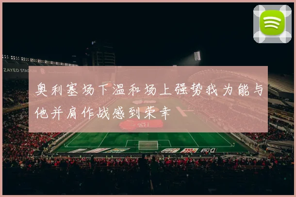 奥利塞场下温和场上强势我为能与他并肩作战感到荣幸