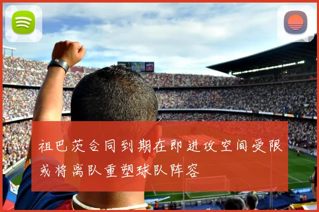 祖巴茨合同到期在即进攻空间受限或将离队重塑球队阵容