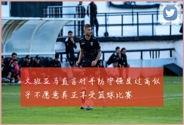 文班亚马直言对手防守强度过高似乎不愿意真正享受篮球比赛